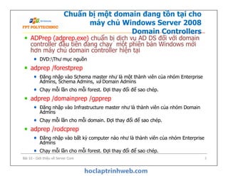 Chuẩn bị một domain đang tồn tại cho
máy chủ Windows Server 2008
Domain Controllers
ADPrep (adprep.exe) chuẩn bị dịch vụ AD DS đối với domain
controller đầu tiên đang chạy một phiên bản Windows mới
hơn máy chủ domain controller hiện tại
DVD:Thư mục nguồn
adprep /forestprep
Đăng nhập vào Schema master như là một thành viên của nhóm Enterprise
Admins, Schema Admins, và Domain Admins
Chạy mỗi lần cho mỗi forest. Đợi thay đổi để sao chép.
adprep /domainprep /gpprep
Đăng nhập vào Infrastructure master như là thành viên của nhóm Domain
Admins
Chạy mỗi lần cho mỗi domain. Đợi thay đổi để sao chép.
adprep /rodcprep
Đăng nhập vào bất kỳ computer nào như là thành viên của nhóm Enterprise
Admins
Chạy mỗi lần cho mỗi forest. Đợi thay đổi để sao chép.
ADPrep (adprep.exe) chuẩn bị dịch vụ AD DS đối với domain
controller đầu tiên đang chạy một phiên bản Windows mới
hơn máy chủ domain controller hiện tại
DVD:Thư mục nguồn
adprep /forestprep
Đăng nhập vào Schema master như là một thành viên của nhóm Enterprise
Admins, Schema Admins, và Domain Admins
Chạy mỗi lần cho mỗi forest. Đợi thay đổi để sao chép.
adprep /domainprep /gpprep
Đăng nhập vào Infrastructure master như là thành viên của nhóm Domain
Admins
Chạy mỗi lần cho mỗi domain. Đợi thay đổi để sao chép.
adprep /rodcprep
Đăng nhập vào bất kỳ computer nào như là thành viên của nhóm Enterprise
Admins
Chạy mỗi lần cho mỗi forest. Đợi thay đổi để sao chép.
Bài 10 - Giới thiệu về Server Core 7
 