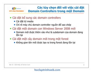 Các tùy chọn đối với việc cài đặt
Domain Controllers trong một Domain
Cài đặt bổ sung các domain controllers
Cài đặt từ media
Chỉ rõ máy chủ domain controller nguồn để sao chép
Cài đặt một domain con Windows Server 2008 mới
Domain mới được thêm vào như là subdomain của domain đang
tồn tại
Cài đặt một cây domain mới trong một forest
Không gian tên mới được tạo ra trong forest đang tồn tại
Cài đặt bổ sung các domain controllers
Cài đặt từ media
Chỉ rõ máy chủ domain controller nguồn để sao chép
Cài đặt một domain con Windows Server 2008 mới
Domain mới được thêm vào như là subdomain của domain đang
tồn tại
Cài đặt một cây domain mới trong một forest
Không gian tên mới được tạo ra trong forest đang tồn tại
Bài 10 - Giới thiệu về Server Core 8
 