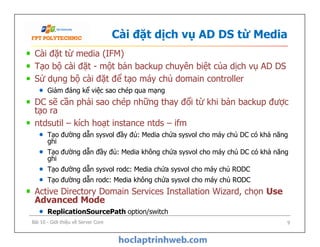 Cài đặt dịch vụ AD DS từ Media
Cài đặt từ media (IFM)
Tạo bộ cài đặt - một bản backup chuyên biệt của dịch vụ AD DS
Sử dụng bộ cài đặt để tạo máy chủ domain controller
Giảm đáng kể việc sao chép qua mạng
DC sẽ cần phải sao chép những thay đổi từ khi bản backup được
tạo ra
ntdsutil – kích hoạt instance ntds – ifm
Tạo đường dẫn sysvol đầy đủ: Media chứa sysvol cho máy chủ DC có khả năng
ghi
Tạo đường dẫn đầy đủ: Media không chứa sysvol cho máy chủ DC có khả năng
ghi
Tạo đường dẫn sysvol rodc: Media chứa sysvol cho máy chủ RODC
Tạo đường dẫn rodc: Media không chứa sysvol cho máy chủ RODC
Active Directory Domain Services Installation Wizard, chọn Use
Advanced Mode
ReplicationSourcePath option/switch
Cài đặt từ media (IFM)
Tạo bộ cài đặt - một bản backup chuyên biệt của dịch vụ AD DS
Sử dụng bộ cài đặt để tạo máy chủ domain controller
Giảm đáng kể việc sao chép qua mạng
DC sẽ cần phải sao chép những thay đổi từ khi bản backup được
tạo ra
ntdsutil – kích hoạt instance ntds – ifm
Tạo đường dẫn sysvol đầy đủ: Media chứa sysvol cho máy chủ DC có khả năng
ghi
Tạo đường dẫn đầy đủ: Media không chứa sysvol cho máy chủ DC có khả năng
ghi
Tạo đường dẫn sysvol rodc: Media chứa sysvol cho máy chủ RODC
Tạo đường dẫn rodc: Media không chứa sysvol cho máy chủ RODC
Active Directory Domain Services Installation Wizard, chọn Use
Advanced Mode
ReplicationSourcePath option/switch
Bài 10 - Giới thiệu về Server Core 9
 