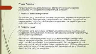 Proses Produksi
Pengumpulan harga produksi sangat ditentukan berdasarkan proses
produksinya. Proses produksi dibagi menjadi 2 macam:
1. Produksi atas dasar pesanan
Perusahaan yang berproduksi berdasarkan pesanan melaksanakan pengolahan
produknya atas dasar pesanan yang diterima dari pihak luar. Perusahaan ini
mengumpulkan biaya produksi dengan menggunakan harga pokok pesanan
(Job order cost methode)
2. Produksi masa
Perusahaan yang berproduksi berdasarkan produksi massa melaksanakan
pengolahan produknya untuk memenuhi persediaan di gudang yang umumnya
produknya berupa standar.
Perusahaan ini mengumpulkan biaya produksinya dengan menggunakan
metode harga pokok proses (Process cost methode). Dalam metode, biaya-
biaya produksi dikumpulkan untuk periode tertentu dan harga pokok produk
persatuan produk yang dihasilkan dalam periode tersebut, dihitung dengan cara
membagi total biaya produksi dengan jumlah satuan produk yang dihasilkan
dalam periode yang bersangkutan.
 