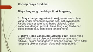 Konsep Biaya Produksi
Biaya langsung dan biaya tidak langsung
ü Biaya Langsung (direct cost), merupakan biaya
yang terjadi dimana penyebab satu-satunya adalah
karena ada sesuatu yang harus dibiayai. Dalam
kaitannya dengan produk, biaya langsung terdiri dari
biaya bahan baku dan biaya tenaga kerja.
ü Biaya Tidak Langsung (indirect cost), biaya yang
terjadi tidak hanya disebabkan oleh sesuatu yang
dibiayai, dalam hubungannya dengan produk, biaya tidak
langsung dikenal dengan biaya overhead pabrik.
 