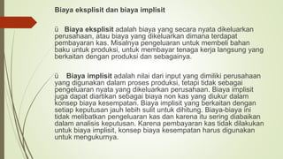 Biaya eksplisit dan biaya implisit
ü Biaya eksplisit adalah biaya yang secara nyata dikeluarkan
perusahaan, atau biaya yang dikeluarkan dimana terdapat
pembayaran kas. Misalnya pengeluaran untuk membeli bahan
baku untuk produksi, untuk membayar tenaga kerja langsung yang
berkaitan dengan produksi dan sebagainya.
ü Biaya implisit adalah nilai dari input yang dimiliki perusahaan
yang digunakan dalam proses produksi, tetapi tidak sebagai
pengeluaran nyata yang dikeluarkan perusahaan. Biaya implisit
juga dapat diartikan sebagai biaya non kas yang diukur dalam
konsep biaya kesempatan. Biaya implisit yang berkaitan dengan
setiap keputusan jauh lebih sulit untuk dihitung. Biaya-biaya ini
tidak melibatkan pengeluaran kas dan karena itu sering diabaikan
dalam analisis keputusan. Karena pembayaran kas tidak dilakukan
untuk biaya implisit, konsep biaya kesempatan harus digunakan
untuk mengukurnya.
 