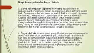 Biaya kesempatan dan biaya historis
ü Biaya kesempatan (opportunity cost) adalah nilai dari
sumber-sumber ekonomi dalam penggunaan alternatif yang paling
baik. Sumber-sumber ekonomi termasuk faktor produksi, misalnya
bahan kayu, tenaga kerja, dapat digunakan secara alternatif.
Apabila kayu tersebut telah digunakan untuk menghasilkan
sesuatu barang maka ada kesempatan yang hilang untuk
menghasilkan barang lain dengan kayu tersebut. Nilai kesempatan
yang hilang ini merupakan biaya kesempatan. Biaya kesempatan
tercermin dari harga faktor produksi tersebut di pasar.
ü Biaya historis adalah biaya yang dikeluarkan perusahaan pada
waktu membeli faktor produksi (input). Kalau input itu disimpan
dan baru di kemudian hari digunakan dalam proses produksi,
maka biaya historis adalah sama dengan pada waktu faktor
produksi itu dibeli. Hal itu berbeda dengan biaya kesempatan
dimana biaya kesempatan diperhitungkan pada waktu input
digunakan dalam proses produksi.
 