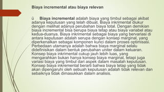 Biaya incremental atau biaya relevan
ü Biaya incremental adalah biaya yang timbul sebagai akibat
adanya keputusan yang telah dibuat. Biaya inkrimental diukur
dengan melihat adanya perubahan biaya total. Dengan demikian
biaya incremental bisa berupa biaya tetap atau biaya variabel atau
kedua-duanya. Biaya inkrimental sebagai biaya yang bervariasi di
antara keputusan adalah serupa dengan konsep marginal, yang
diperkenalkan sebagai komponen kunci dalam proses optimisasi.
Perbedaan utamanya adalah bahwa biaya marginal selalu
didefinisikan dalam bentuk perubahan uniter dalam keluaran.
Konsep biaya inkrimental cukup jauh lebih luas, yang
mengarahkan bukan hanya konsep biaya marginal, tetapi juga
variasi biaya yang timbul dari aspek dalam masalah keputusan.
Konsep biaya inkremental berarti bahwa biaya tetap yang tidak
akan dipengaruhi oleh sebuah keputusan adalah tidak relevan dan
sebaiknya tidak dimasukkan dalam analisis.
 