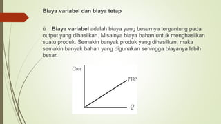 Biaya variabel dan biaya tetap
ü Biaya variabel adalah biaya yang besarnya tergantung pada
output yang dihasilkan. Misalnya biaya bahan untuk menghasilkan
suatu produk. Semakin banyak produk yang dihasilkan, maka
semakin banyak bahan yang digunakan sehingga biayanya lebih
besar.
 