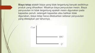 Biaya tetap adalah biaya yang tidak tergantung banyak sedikitnya
produk yang dihasilkan. Misalnya biaya penyusutan mesin. Biaya
penyusutan ini tidak tergantung apakah mesin digunakan pada
kapasitas penuh, setengah kapasitas atau bahkan tidak
digunakan, biaya tetap harus dikeluarkan sebesar penyusutan
yang ditetapkan per tahunnya.
 
