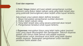Cost dan expense
ü Cost / biaya (dalam arti luas) adalah pengorbanan sumber
ekonomi yang diukur dalam satuan uang yang telah terjadi atau
yang potensial (kemungkinan) akan terjadi untuk tujuan tertentu.
Ada empat unsur pokok dalam definisi tersebut:
1. Biaya merupakan pengorbanan sumber ekonomi
2. Diukur dalam satuan uang
3. Yang telah terjadi atau yang secara potensial akan terjadi
4. Pengorbanan tersebut untuk tujuan tertentu
ü Expenses merupakan biaya yang telah habis pakai (expired
cost) yang dapat dikurangkan dari pendapatan. Seluruh expense
adalah cost namun tidak semua cost adalah expense.
Pengorbanan untuk membayar arus listrik yang telah dipakai
adalah expense. Sedangkan pengorbanan untuk membeli
peralatan listrik adalah cost.
 