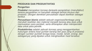 PRODUKSI DAN PRODUKTIVITAS
Pengertian
Produksi merupakan konsep daripada pengolahan (manufaktur)
karena pengolahan ini hanyalah sebagai bentuk khusus dari
produksi. Dengan demikian perusahaan dapat diartikan sebagai
berikut.
Perusahaan bisnis adalah sebuah organisasi/lembaga yang
merubah keahlian dan material menjadi barang atau jasa untuk
memuaskan para pembeli, serta diharapkan akan memperoleh
laba untuk para pemilik.
Produktivitas adalah sebuah konsep yang menggambarkan
hubungan antara hasil (jumlah barang dan jasa yang di produksi)
dengan sumber (jumlah tenaga kerja, modal, tanah, energi, dan
sebagainya) yang dipakai untuk menghasilkan hasil tersebut.
 