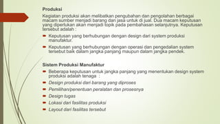 Produksi
Kegiatan produksi akan melibatkan pengubahan dan pengolahan berbagai
macam sumber menjadi barang dan jasa untuk di jual. Dua macam keputusan
yang diperlukan akan menjadi topik pada pembahasan selanjutnya. Keputusan
tersebut adalah :
 Keputusan yang berhubungan dengan design dari system produksi
manufaktur.
 Keputusan yang berhubungan dengan operasi dan pengedalian system
tersebut baik dalam jangka panjang maupun dalam jangka pendek.
Sistem Produksi Manufaktur
 Beberapa keputusan untuk jangka panjang yang menentukan design system
produksi adalah tenaga :
 Design produksi dari barang yang diproses
 Pemilihan/penentuan peralatan dan prosesnya
 Design tugas
 Lokasi dari fasilitas produksi
 Layout dari fasilitas tersebut
 