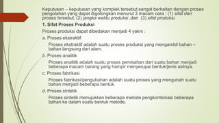 Keputusan – keputusan yang komplek tersebut sangat berkaitan dengan proses
pengolahan yang dapat digolongkan menurut 3 macam cara : (1) sifat dari
proses tersebut, (2) jangka waktu produksi ,dan (3) sifat produksi.
1. Sifat Proses Produksi
Proses produksi dapat dibedakan menjadi 4 yakni :
a. Proses ekstraktif
Proses ekstraktif adalah suatu proses produksi yang mengambil bahan –
bahan langsung dari alam.
b. Proses analitik
Proses analitik adalah suatu proses pemisahan dari suatu bahan menjadi
beberapa macam barang yang hampir menyerupai bentuk/jenis aslinya.
c. Proses fabrikasi
Proses fabrikasi/pengubahan adalah suatu proses yang mengubah suatu
bahan menjadi beberapa bentuk.
d. Proses sintetik
Proses sintetik menujukkan beberapa metode pengkombinasi beberapa
bahan ke dalam suatu bentuk metode.
 