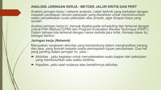 ANALISIS JARINGAN KERJA : METODE JALUR KRITIS DAN PERT
Analisis jaringan kerja ( network analysis ) ialah tekhnik yang berkaitan dengan
masalah penetapan ukuran pekerjaan yang diarahkan untuk meminimumkan
waktu penyelesaian suatu pekerjaan atau proyek, agar dicapai biaya yang
rendah.
Analisis jaringan kerja ini, banyak dipakai pada scheduling dan terkenal dengan
critical Path Method (CPM) dan Program Evaluation Review Technique (PERT).
Dalam bahasa kita terkenal dengan nama metode jalur kritis. Konsep dasar itu,
sebagai berikut :
Jaringan kerja (Network)
Merupakan rangkaian aktivitas yang bersambung dalam menghasilkan barang
dan jasa, yang terarah kepada usaha pencapaian tujuan perusahaan. Dua hal
yang penting dalam jaringan ini, yaitu :
 Aktivitas , yaitu kegiatan untuk menyelesaikan suatu bagian dari pekerjaan
yang membutuhkan satu waktu tertentu.
 Kejadian, yaitu saat mulanya atau berakhirnya aktivitas.
 