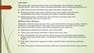 Jalur kritis
Merupakan jalur yang terpanjang dalam menyelesaikan satu rangkaian pekerjaan
sampai selesai. Jalur kritis ini perlu mendapat perhatian serius mengingat beberapa hal :
 Jalur kritis menyoroti aktivitas yang dapat dilakukan dengan cepat.
 Setiap penundaan pada setiap aktivitas yang masuk dalam jalur kritis akan
menyebabkan penundaan penyelesaian seluruh rangkaian pekerjaan.
 Setiap perencanaan pendahuluan dan perbaikan sepanjang jalur kritis
memungkinkan jalur lain menjadi kritis.
Aktivitas semu (dummy)
Merupakan aktivitas dalam jaringan kerja yang membutuhkan nol satuan waktu. Aktivitas
semacam ini menggambarkan hubungan antara satu event yang lebih dahulu dengan
dua event berikunya meskipun tidak saling bergantung satu sama lain.
 Keterbatasan-keterbatasan Metode Jalur Kritis (MJK)
 Faktor yang membatasi penerapan metode jalur kritis, yaitu :
 MJK mendasarkan diri pada asumsi bahwa penyelesaian aktivitas dapat diketahui
dengan tepat pada setiap waktu. Hal tersebut tidak mungkin terjadi pada kehidupan
Negara.
 MJK tidak memasukkan gagasan analisis stastistik dalam menentukan perkiraan
waktu.
 MJK mereupakan model perencanaan statik dan bukannya alat kontrol yang dinamik.
 