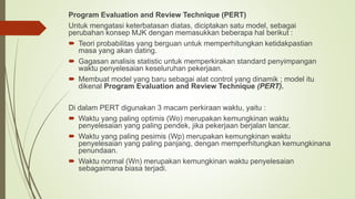 Program Evaluation and Review Technique (PERT)
Untuk mengatasi keterbatasan diatas, diciptakan satu model, sebagai
perubahan konsep MJK dengan memasukkan beberapa hal berikut :
 Teori probabilitas yang berguan untuk memperhitungkan ketidakpastian
masa yang akan dating.
 Gagasan analisis statistic untuk memperkirakan standard penyimpangan
waktu penyelesaian keseluruhan pekerjaan.
 Membuat model yang baru sebagai alat control yang dinamik ; model itu
dikenal Program Evaluation and Review Technique (PERT).
Di dalam PERT digunakan 3 macam perkiraan waktu, yaitu :
 Waktu yang paling optimis (Wo) merupakan kemungkinan waktu
penyelesaian yang paling pendek, jika pekerjaan berjalan lancar.
 Waktu yang paling pesimis (Wp) merupakan kemungkinan waktu
penyelesaian yang paling panjang, dengan memperhitungkan kemungkinana
penundaan.
 Waktu normal (Wn) merupakan kemungkinan waktu penyelesaian
sebagaimana biasa terjadi.
 