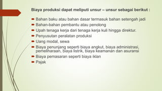 Biaya produksi dapat meliputi unsur – unsur sebagai berikut :
 Bahan baku atau bahan dasar termasuk bahan setengah jadi
 Bahan-bahan pembantu atau penolong
 Upah tenaga kerja dari tenaga kerja kuli hingga direktur.
 Penyusutan peralatan produksi
 Uang modal, sewa
 Biaya penunjang seperti biaya angkut, biaya administrasi,
pemeliharaan, biaya listrik, biaya keamanan dan asuransi
 Biaya pemasaran seperti biaya iklan
 Pajak
 