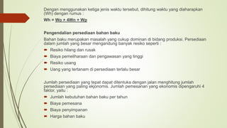 Dengan menggunakan ketiga jenis waktu tersebut, dihitung waktu yang diaharapkan
(Wh) dengan rumus :
Wh = Wo + 4Wn + Wp
Pengendalian persediaan bahan baku
Bahan baku merupakan masalah yang cukup dominan di bidang produksi. Persediaan
dalam jumlah yang besar mengandung banyak resiko seperti :
 Resiko hilang dan rusak
 Biaya pemeliharaan dan pengawasan yang tinggi
 Resiko usang
 Uang yang tertanam di persediaan terlalu besar
Jumlah persediaan yang tepat dapat ditentuka dengan jalan menghitung jumlah
persediaan yang paling ekjonomis. Jumlah pemesanan yang ekonomis dipengaruhi 4
faktor, yaitu :
 Jumlah kebutuhan bahan baku per tahun
 Biaya pemesana
 Biaya penyimpanan
 Harga bahan baku
 