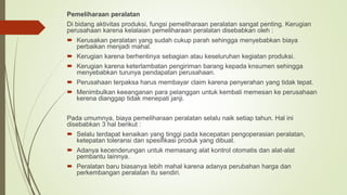 Pemeliharaan peralatan
Di bidang aktivitas produksi, fungsi pemeliharaan peralatan sangat penting. Kerugian
perusahaan karena kelalaian pemeliharaan peralatan disebabkan oleh :
 Kerusakan peralatan yang sudah cukup parah sehingga menyebabkan biaya
perbaikan menjadi mahal.
 Kerugian karena berhentinya sebagian atau keseluruhan kegiatan produksi.
 Kerugian karena keterlambatan pengiriman barang kepada knsumen sehingga
menyebabkan turunya pendapatan perusahaan.
 Perusahaan terpaksa harus membayar claim karena penyerahan yang tidak tepat.
 Menimbulkan keeanganan para pelanggan untuk kembali memesan ke perusahaan
kerena dianggap tidak menepati janji.
Pada umumnya, biaya pemeliharaan peralatan selalu naik setiap tahun. Hal ini
disebabkan 3 hal berikut :
 Selalu terdapat kenaikan yang tinggi pada kecepatan pengoperasian peralatan,
ketepatan toleransi dan spesifikasi produk yang dibuat.
 Adanya kecenderungan untuk memasang alat kontrol otomatis dan alat-alat
pembantu lainnya.
 Peralatan baru biasanya lebih mahal karena adanya perubahan harga dan
perkembangan peralatan itu sendiri.
 