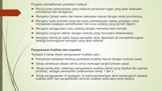 Program pemeliharaan peralatan meliputi :
 Penyusunan perencanaan yang meliputi penentuan tugas yang akan dilakuakn,
prioritasnya dan tenaganya.
 Mengattur jadwal waktu dan beban pekerjaan sesuai dengan skala prioritasnya.
 Mengatur kartu perintah kerja dan kartu pemeliharaan setiap peralatan untuk
mengawasi keajegan pemeliharaan dan suku cadang yang pernah diganti.
 Mengatur penggunaan suku cadang dengan memakai kartu kendali.
 Mengatur program latihan dengan metode yang mmungkin dilaksanakan.
 Mengatur distribusi waktu kapan peralatan akan diperbaiki de memperhitungkan
berbagi kemungkinan kerugian yang akan diderita.
Pengawasan kualitas dan inspeksi
Terdapat 4 tahap dalam pengawasan kualitas yaitu :
 Penentuan kebijakan tentang penetapan kualitas sesuai dengan tuntutan pasar.
 Tahap penentuan desain tehnis untuk mencapai target tuntutan pasar.
 Tahap pembuatan, beberapa pengawasan kualitas bahan yang dipakai dan operasi
produksi, sebagai perwujudan pelaksanaan tahap 1 dan 2.
 Tahap pengguanaan di lapangan, di mana pemasangan akan berpengaruh kepada
kualitas akhir dan pengefektifan jaminan kualitas serta daya kerja barang.
 