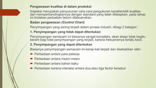 Pengawasan kualitas di dalam produksi
Inspeksi merupakan penyusunan cara-cara pengukuran karakteristik kualitas
dan memperbandingkannya dengan standard yang telah ditetapkan, pada tahap
ini tindakan perbaikan belum dilaksanakan.
Badan pengawasan (Control Chart)
Penyimpangan yang sering terjadi dalam proses industri, dibagi 2 kategori :
1. Penyimpangan yang tidak dapat ditentukan
Penyimpangan semacam ini biasanya sangat kompleks, akan tetapi tidak begitu
berarti bagi total penyimpangan yang terjadi, karena frekuensinya terlalu kecil.
2. Penyimpangan yang dapat ditentukan
Biasanya penyimpangan semacam ini kerap kali terjadi dan disebabkan oleh :
 Perbedaan antara para pekerja
 Perbedaan antara mesin-mesin
 Perbedaan antara bahan baku
 Perbedaan karena interaksi antara dua atau tiga factor tersebut
 