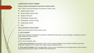LOKASI DAN LAYOUT PABRIK
Factor yang mempengaruhi penentuan lokasi pabrik
Ada 7 faktor yang mempengaruhi penentuan lokasi, yaitu :
 Dekat dengan pasar
 Dekat dengan bahan baku
 Ongkos transport
 Penyediaan tenaga kerja
 Penyediaan sumber tenaga
 Lingkungan sekitar
 Iklim
Cara penentuan lokasi pabrik
Ada 2 cara menentukan lokasi pabrik, yaitu :
a. Cara kualitatif
Yaitu cukup dengan mengadakan penilaian kualitatif terhadap factor yang dianggap memegang peranan
pada setiap alternative lokasi.
b. Cara kuantitatif
Ada 2 cara kuantitatif, yaitu :
1. Cara yang sederhana merupakan usaha untuk mengkuantifikasi hasil analisis kualitatif yang telah
dilakuakn, dengan cara memberi skor pada masing-masing kriteria.
2. Cara yang kompleks yaitu menggunakan rumus-rumus matenatika dan menggunakan model tertentu,
yang banyak digunakan dalam OPERATION RESEARCH.
 