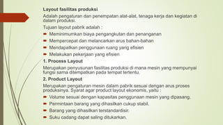 Layout fasilitas produksi
Adalah pengaturan dan penempatan alat-alat, tenaga kerja dan kegiatan di
dalam produksi.
Tujuan layout pabrik adalah :
 Meminimumkan biaya pengangkutan dan penanganan
 Mempercepat dan melancarkan arus bahan-bahan
 Mendapatkan penggunaan ruang yang efisien
 Melakukan pekerjaan yang efisien
1. Process Layout
Merupakan penyusunan fasilitas produksi di mana mesin yang mempunyai
fungsi sama ditempatkan pada tempat tertentu.
2. Product Layout
Merupakan pengaturan mesin dalam pabrik sesuai dengan arus proses
produksinya. Syarat agar product layout ekonomis, yaitu :
 Volume sesuai dengan kapasitas penggunaan mesin yang dipasang.
 Permintaan barang yang dihasilkan cukup stabil.
 Barang yang dihasilkan terstandardisir.
 Suku cadang dapat saling ditukarkan.
 