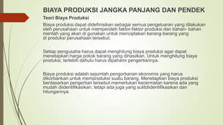 BIAYA PRODUKSI JANGKA PANJANG DAN PENDEK
Teori Biaya Produksi
Biaya produksi dapat didefinisikan sebagai semua pengeluaran yang dilakukan
oleh perusahaan untuk memperoleh faktor-faktor produksi dan bahan- bahan
mentah yang akan di gunakan untuk menciptakan barang-barang yang
di produksi perusahaan tersebut.
Setiap pengusaha harus dapat menghitung biaya produksi agar dapat
menetapkan harga pokok barang yang dihasilkan. Untuk menghitung biaya
produksi, terlebih dahulu harus dipahami pengertiannya.
Biaya produksi adalah sejumlah pengorbanan ekonomis yang harus
dikorbankan untuk memproduksi suatu barang. Menetapkan biaya produksi
berdasarkan pengertian tersebut memerlukan kecermatan karena ada yang
mudah diidentifikasikan, tetapi ada juga yang sulitdiidentifikasikan dan
hitungannya.
 