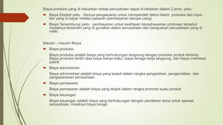 Biaya produksi yang di keluarkan setiap perusahaan dapat di bedakan dalam 2 jenis, yaitu :
 Biaya Ekplisit yaitu : Semua pengeluaran untuk memperoleh faktor-faktor produksi dan input
lain yang di bayar melalui pasaran (pembayaran berupa uang).
 Biaya Tersembunyi yaitu : pembayaran untuk keahliaan keusahawanan produsen tersebut
modalnya tersendiri yang di gunakan dalam perusahaan dan banguanan perusahaan yang di
miliki.
Macam - macam Biaya
 Biaya produksi
Biaya produksi adalah biaya yang berhubungan langsung dengan produksi produk tertentu.
Biaya produksi terdiri atas biaya bahan baku, biaya tenaga kerja langsung, dan biaya overhead
pabrik
 Biaya administrasi
Biaya administrasi adalah biaya yang terjadi dalam rangka pengarahan, pengendalian, dan
pengoperasian perusahaan.
 Biaya pemasaran
Biaya pemasaran adalah biaya yang terjadi dalam rangka promosi suatu produk.
 Biaya keuangan
Biaya keuangan adalah biaya yang berhubungan dengan perolehan dana untuk operasi
perusahaan, misalnya biaya bunga.
 