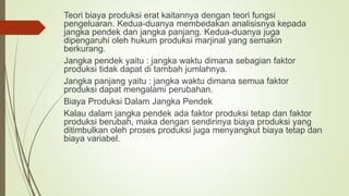 Teori biaya produksi erat kaitannya dengan teori fungsi
pengeluaran. Kedua-duanya membedakan analisisnya kepada
jangka pendek dan jangka panjang. Kedua-duanya juga
dipengaruhi oleh hukum produksi marjinal yang semakin
berkurang.
Jangka pendek yaitu : jangka waktu dimana sebagian faktor
produksi tidak dapat di tambah jumlahnya.
Jangka panjang yaitu : jangka waktu dimana semua faktor
produksi dapat mengalami perubahan.
Biaya Produksi Dalam Jangka Pendek
Kalau dalam jangka pendek ada faktor produksi tetap dan faktor
produksi berubah, maka dengan sendirinya biaya produksi yang
ditimbulkan oleh proses produksi juga menyangkut biaya tetap dan
biaya variabel.
 