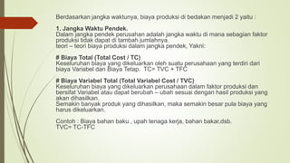 Berdasarkan jangka waktunya, biaya produksi di bedakan menjadi 2 yaitu :
1. Jangka Waktu Pendek.
Dalam jangka pendek perusahan adalah jangka waktu di mana sebagian faktor
produksi tidak dapat di tambah jumlahnya.
teori – teori biaya produksi dalam jangka pendek, Yakni:
# Biaya Total (Total Cost / TC)
Keseluruhan biaya yang dikeluarkan oleh suatu perusahaan yang terdiri dari
biaya Variabel dan Biaya Tetap. TC= TVC + TFC
# Biaya Variabel Total (Total Variabel Cost / TVC)
Keseluruhan biaya yang dikeluarkan perusahaan dalam faktor produksi dan
bersifat Variabel atau dapat berubah – ubah sesuai dengan hasil produksi yang
akan dihasilkan.
Semakin banyak produk yang dihasilkan, maka semakin besar pula biaya yang
harus dikeluarkan.
Contoh : Biaya bahan baku , upah tenaga kerja, bahan bakar,dsb.
TVC= TC-TFC
 