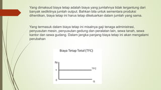 Yang dimaksud biaya tetap adalah biaya yang jumlahnya tidak tergantung dari
banyak sedikitnya jumlah output. Bahkan bila untuk sementara produksi
dihentikan, biaya tetap ini harus tetap dikeluarkan dalam jumlah yang sama.
Yang termasuk dalam biaya tetap ini misalnya gaji tenaga administrasi,
penyusutan mesin, penyusutan gedung dan peralatan lain, sewa tanah, sewa
kantor dan sewa gudang. Dalam jangka panjang biaya tetap ini akan mengalami
perubahan
 