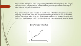 Biaya variabel merupakan biaya yang besarnya berubah-ubah tergantung dari banyak
sedikitnya output yang dihasilkan. Semakin besar jumlah output semakin besar pula
biaya variabel yang harus dikeluarkan.
Yang termasuk dalam biaya variabel ini adalah biaya bahan baku, biaya tenaga kerja
langsung, bahan bakar, listrik dsb. Biaya tetap dan biaya variabel ini jika dijumlahkan
hasilnya merupakan biaya total. Jika digambarkan dalam kurva, maka pola biaya tetap
total (TFC), biaya variabel total (TVC) dan biaya total (TC) dapat dilihat sebagai berikut:
 