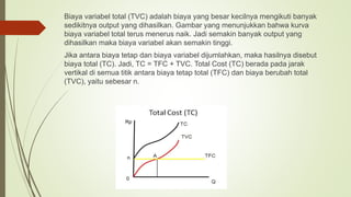 Biaya variabel total (TVC) adalah biaya yang besar kecilnya mengikuti banyak
sedikitnya output yang dihasilkan. Gambar yang menunjukkan bahwa kurva
biaya variabel total terus menerus naik. Jadi semakin banyak output yang
dihasilkan maka biaya variabel akan semakin tinggi.
Jika antara biaya tetap dan biaya variabel dijumlahkan, maka hasilnya disebut
biaya total (TC). Jadi, TC = TFC + TVC. Total Cost (TC) berada pada jarak
vertikal di semua titik antara biaya tetap total (TFC) dan biaya berubah total
(TVC), yaitu sebesar n.
 
