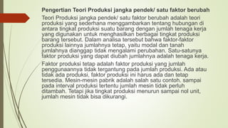 Pengertian Teori Produksi jangka pendek/ satu faktor berubah
Teori Produksi jangka pendek/ satu faktor berubah adalah teori
produksi yang sederhana menggambarkan tentang hubungan di
antara tingkat produksi suatu barang dengan jumlah tenaga kerja
yang digunakan untuk menghasilkan berbagai tingkat produksi
barang tersebut. Dalam analisa tersebut bahwa faktor-faktor
produksi lainnya jumlahnya tetap, yaitu modal dan tanah
jumlahnya dianggap tidak mengalami perubahan. Satu-satunya
faktor produksi yang dapat diubah jumlahnya adalah tenaga kerja.
Faktor produksi tetap adalah faktor produksi yang jumlah
penggunaannya tidak tergantung pada jumlah produksi. Ada atau
tidak ada produksi, faktor produksi ini harus ada dan tetap
tersedia. Mesin-mesin pabrik adalah salah satu contoh. sampai
pada interval produksi tertentu jumlah mesin tidak perluh
ditambah. Tetapi jika tingkat produksi menurun sampai nol unit,
jumlah mesin tidak bisa dikurangi.
 