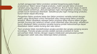 Jumlah penggunaan faktor produksi variabel tergantung pada tingkat
produksinya. Makin besar tingkat produksi, makin banyak faktor produksi
variabel yang digunakan, begitu juga sebaliknya. Buruh harian lepas di pabrik
rokok adalah contohnya. Jika perusahaan ingin meningkatkan produksi, maka
jumlah buruh hariannya ditambah. Sebaliknya jika ingin mengurangi produksi,
buruh harian dapat dikurangi.
Pengertian faktor produksi tetap dan faktor produksi variable terkait dengan
waktu yang dibutuhkan untuk menambah atau mengurangi faktor produksi
tersebut. Mesin dikatakan sebagai faktor produksi tetap karena dalam jangka
pendek (kurang dari setahun) susah untuk ditambah atau dikurangi. sebaliknya
buruh dikatakan faktor produksi variable karena jumlah kebutuhannya dapat
disediakan dalam waktu kurang dari satu tahun.
Teori produksi tidak mendefinisikan jangka pendek dan jangka panjang secara
kronologis. Periode jangka pendek adalah periode produksi di mana
perusahaan tidak mampu dengan segera melakukan penyesuaian jumlah
penggunaan salah satu atau beberapa faktor produksi.
 