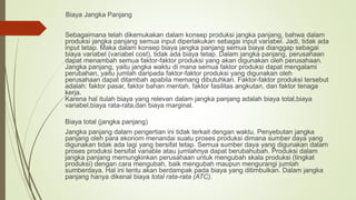 Biaya Jangka Panjang
Sebagaimana telah dikemukakan dalam konsep produksi jangka panjang, bahwa dalam
produksi jangka panjang semua input diperlakukan sebagai input variabel. Jadi, tidak ada
input tetap. Maka dalam konsep biaya jangka panjang semua biaya dianggap sebagai
biaya variabel (variabel cost), tidak ada biaya tetap. Dalam jangka panjang, perusahaan
dapat menambah semua faktor-faktor produksi yang akan digunakan oleh perusahaan.
Jangka panjang, yaitu jangka waktu di mana semua faktor produksi dapat mengalami
perubahan, yaitu jumlah daripada faktor-faktor produksi yang digunakan oleh
perusahaan dapat ditambah apabila memang dibutuhkan. Faktor-faktor produksi tersebut
adalah: faktor pasar, faktor bahan mentah, faktor fasilitas angkutan, dan faktor tenaga
kerja.
Karena hal itulah biaya yang relevan dalam jangka panjang adalah biaya total,biaya
variabel,biaya rata-rata,dan biaya marginal.
Biaya total (jangka panjang)
Jangka panjang dalam pengertian ini tidak terkait dengan waktu. Penyebutan jangka
panjang oleh para ekonom menandai suatu proses produksi dimana sumber daya yang
digunakan tidak ada lagi yang bersifat tetap. Semua sumber daya yang digunakan dalam
proses produksi bersifat variable atau jumlahnya dapat berubahubah. Produksi dalam
jangka panjang memungkinkan perusahaan untuk mengubah skala produksi (tingkat
produksi) dengan cara mengubah, baik mengubah maupun mengurangi jumlah
sumberdaya. Hal ini tentu akan berdampak pada biaya yang ditimbulkan. Dalam jangka
panjang hanya dikenal biaya total rata-rata (ATC).
 