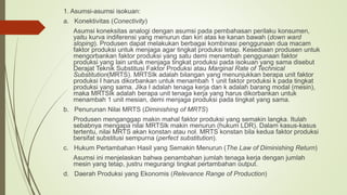 1. Asumsi-asumsi isokuan:
a. Konektivitas (Conectivity)
Asumsi koneksitas analogi dengan asumsi pada pembahasan perilaku konsumen,
yaitu kurva indiferensi yang menurun dan kiri atas ke kanan bawah (down ward
sloping). Produsen dapat melakukan berbagai kombinasi penggunaan dua macam
faktor produksi untuk menjaga agar tingkat produksi tetap. Kesediaan produsen untuk
mengorbankan faktor produksi yang satu demi menambah penggunaan faktor
produksi yang lain untuk menjaga tingkat produksi pada isokuan yang sama disebut
Derajat Teknik Substitusi Faktor Produksi atau Marginal Rate of Technical
Substitution(MRTS). MRTSIk adalah bilangan yang menunjukkan berapa unit faktor
produksi I harus dikorbankan untuk menambah 1 unit faktor produksi k pada tingkat
produksi yang sama. Jika I adalah tenaga kerja dan k adalah barang modal (mesin),
maka MRTSIk adalah berapa unit tenaga kerja yang harus dikorbankan untuk
menambah 1 unit mesian, demi menjaga produksi pada tingkat yang sama.
b. Penurunan Nilai MRTS (Diminishing of MRTS)
Produsen menganggap makin mahal faktor produksi yang semakin langka. Itulah
sebabnya mengapa nilai MRTSlk makin menurun (hukum LDR). Dalam kasus-kasus
tertentu, nilai MRTS akan konstan atau nol. MRTS konstan bila kedua faktor produksi
bersifat substitusi sempurna (perfect substitution).
c. Hukum Pertambahan Hasil yang Semakin Menurun (The Law of Diminishing Return)
Asumsi ini menjelaskan bahwa penambahan jumlah tenaga kerja dengan jumlah
mesin yang tetap, justru megurangi tingkat pertambahan output.
d. Daerah Produksi yang Ekonomis (Relevance Range of Production)
 