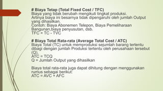 # Biaya Tetap (Total Fixed Cost / TFC)
Biaya yang tidak berubah mengikuti tingkat produksi.
Artinya biaya ini besarnya tidak dipengaruhi oleh jumlah Output
yang dihasilkan.
Contoh: Biaya Abonemen Telepon, Biaya Pemeliharaan
Bangunan,biaya penyusutan, dsb.
TFC = TC - TVC
# Biaya Total Rata-rata (Average Total Cost / ATC)
Biaya Total (TC) untuk memproduksi sejumlah barang tertentu
dibagi dengan jumlah Produksi tertentu oleh perusahaan tersebut
(Q).
ATC = TCQ
Q = Jumlah Output yang dihasilkan
Biaya total rata-rata juga dapat dihitung dengan menggunakan
rumus sebagai berikut:
ATC = AVC + AFC
 