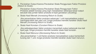 2. Perubahan Output Karena Perubahan Skala Penggunaan Faktor Produksi
(Return to Scale).
Perubahan Output Karena Perubahan Skala Penggunaan Faktor
Produksi adalah konsep yang ingin menjelaskan seberapa besar output
berubah bila jumlah faktor produksi di lipat gandakan (doubling).
a. Skala Hasil Menaik (Increasing Return to Scale)
Jika penambahan faktor produksi sebanyak 1 unit menyebabkan output
meningkat lebih dan satu unit, fungsi produksi memiliki karakter Skala Hasil
Menaik (Increasing Return to Scale).
b. Skala Hasil Konstan (Constant Return to Scale)
Jika pelipatgandaan faktor produksi menambah output sebanyak dua kali
lipat juga, fungsi produksi memiliki karakter skala hasil konstan.
c. Skala Hasil Menurun (Decreasing Return to Scale)
Jika penambahan 1 unit factor produksi menyebabkan output bertambah
kurang dari 1 unit, fungsi produksi memiliki karakter skala hasil menurun.
 