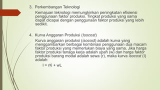 3. Perkembangan Teknologi
Kemajuan teknologi memungkinkan peningkatan efisiensi
penggunaan faktor produksi. Tingkat produksi yang sama
dapat dicapai dengan penggunaan faktor produksi yang Iebih
sedikit.
4. Kurva Anggaran Produksi (Isocost)
Kurva anggaran produksi (isocost) adalah kurva yang
menggambarkan berbagai kombinasi penggunaan dua macam
faktor produksi yang memerlukan biaya yang sama. Jika harga
faktor produksi tenaga kerja adalah upah (w) dan harga faktor
produksi barang modal adalah sewa (r), maka kurva isocost (I)
adalah:
I = rK + wL
 