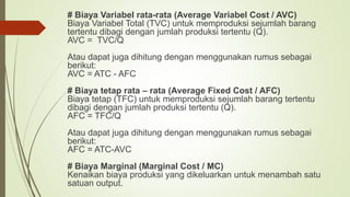 # Biaya Variabel rata-rata (Average Variabel Cost / AVC)
Biaya Variabel Total (TVC) untuk memproduksi sejumlah barang
tertentu dibagi dengan jumlah produksi tertentu (Q).
AVC = TVC/Q
Atau dapat juga dihitung dengan menggunakan rumus sebagai
berikut:
AVC = ATC - AFC
# Biaya tetap rata – rata (Average Fixed Cost / AFC)
Biaya tetap (TFC) untuk memproduksi sejumlah barang tertentu
dibagi dengan jumlah produksi tertentu (Q).
AFC = TFC/Q
Atau dapat juga dihitung dengan menggunakan rumus sebagai
berikut:
AFC = ATC-AVC
# Biaya Marginal (Marginal Cost / MC)
Kenaikan biaya produksi yang dikeluarkan untuk menambah satu
satuan output.
 