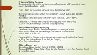 2. Jangka Waktu Panjang.
Sedangkan jangka waktu panjang merupakan segala faktor produksi yang
masih dapat berubah – ubah.
Teori – teori biaya jangka panjang yakni diantaranya ialah :
Biaya yang dikeluarkan untuk menghasilkan seluruh output dan bersifat
Variabel.
Biaya total sama dengan perubahan biaya Variabel. LTC = ∆LVC
Dengan LTC = biaya total jangka panjang (Long Run Total Cost)
∆LVC = Perubahan Biaya Variabel jangka panjang
# Biaya Marjinal jangka panjang
Tambahan biaya karena menambah produksi sebanyak 1 unit.
Perubahan biaya total sama dengan perubahan biaya variabel.
Maka, LMC = ∆LTC/∆Q
Dengan LMC = Biaya marjinal jangka panjang (Long Run Marjinal Cost)
∆LTC = Perubahan Biaya Total Jangka Panjang
∆Q = Perubahan Output
# Biaya Rata – rata
Biaya total dibagi Jumlah Output. LRAC = LTC/Q
Dengan LRAC = Biaya Rata – Rata Jangka Panjang (Long Run Average Cost)
Q = Jumlah output
 