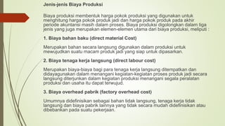 Jenis-jenis Biaya Produksi
Biaya produksi membentuk harga pokok produksi yang digunakan untuk
menghitung harga pokok produk jadi dan harga pokok produk pada akhir
periode akuntansi masih dalam proses. Biaya produksi digolongkan dalam tiga
jenis yang juga merupakan elemen-elemen utama dari biaya produksi, meliputi :
1. Biaya bahan baku (direct material Cost)
Merupakan bahan secara langsung digunakan dalam produksi untuk
mewujudkan suatu macam produk jadi yang siap untuk dipasarkan.
2. Biaya tenaga kerja langsung (direct labour cost)
Merupakan biaya-biaya bagi para tenaga kerja langsung ditempatkan dan
didayagunakan dalam menangani kegiatan-kegiatan proses produk jadi secara
langsung diterjunkan dalam kegiatan produksi menangani segala peralatan
produksi dan usaha itu dapat terwujud.
3. Biaya overhead pabrik (factory overhead cost)
Umumnya didefinisikan sebagai bahan tidak langsung, tenaga kerja tidak
langsung dan biaya pabrik lainnya yang tidak secara mudah didefinisikan atau
dibebankan pada suatu pekerjaan.
 