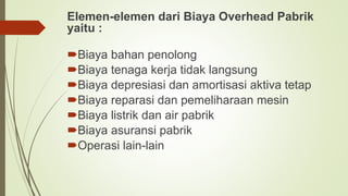 Elemen-elemen dari Biaya Overhead Pabrik
yaitu :
Biaya bahan penolong
Biaya tenaga kerja tidak langsung
Biaya depresiasi dan amortisasi aktiva tetap
Biaya reparasi dan pemeliharaan mesin
Biaya listrik dan air pabrik
Biaya asuransi pabrik
Operasi lain-lain
 