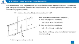 Analisis lereng menerus (tanpa rembesan)
Suatu elemen lereng, 𝑎𝑏𝑐𝑑, yang mempunyai satu satuan tebal tegak lurus terhadap bidang. Gaya 𝐹 yang bekerja
pada bidang 𝑎𝑏 dan 𝑐𝑑 adalah sama besar dan berlawanan arah; oleh karena itu gaya tadi dapat diabaikan. Berat
elemen tanah yang ditinjau adalah:
𝑊 = volume elemen tanah x berat volume tahan = 𝛾𝐿𝐻
Berat W dapat diuraikan dalam dua komponen :
1. Gaya yang tegak lurus pada bidang
2. Gaya yang paralel terhadap bidang
𝐴𝐵 = 𝑁𝑎 = 𝑊𝑐𝑜𝑠 𝛽 = 𝛾𝐿𝐻 𝑐𝑜𝑠𝛽
𝐴𝐵 = 𝑇𝑎 = 𝑊𝑠𝑖𝑛 𝛽 = 𝛾𝐿𝐻 𝑠𝑖𝑛𝛽
Gaya 𝑇𝑎 ini cenderung untuk menyebabkan kelongsoran
sepanjang bidang.
19
1. Stabilitas Lereng Menerus Tanpa Rembesan
 