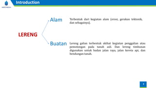 2
Introduction
LERENG
Alam
Buatan
Terbentuk dari kegiatan alam (erosi, gerakan tektonik,
dan sebagainya).
Lereng galian terbentuk akibat kegiatan penggalian atau
pemotongan pada tanah asli. Dan lereng timbunan
digunakan untuk badan jalan raya, jalan kereta api, dan
bendungan tanah.
 