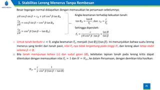 Besar tegangan normal didapatkan dengan memasukkan ke persamaan sebelumnya:
𝛾𝐻 cos 𝛽 sin 𝛽 = 𝑐𝑑 + 𝛾𝐻 cos2
𝛽 tan ∅𝑑
𝑐𝑑
𝛾𝐻
= cos 𝛽 sin 𝛽 − cos2
𝛽 tan ∅𝑑
𝑐𝑑
𝛾𝐻
= cos2
𝛽 tan 𝛽 − tan ∅𝑑
𝐹𝑠 =
𝑐
𝛾𝐻 cos2 𝛽 . tan 𝛽
+
tan ∅
tan 𝛽
o Untuk tanah berbutir 𝑐 = 0, angka keamanan 𝐹𝑠, menjadi (tan ∅)/(tan 𝛽). Ini menunjukkan bahwa suatu lereng
menerus yang terdiri dari tanah pasir, nilai 𝐹𝑠-nya tidak tergantung pada tinggi 𝐻, dan lereng akan tetap stabil
selama 𝛽 < ∅.
o Bila tanah mempunyai kohesi (𝑐) dan sudut geser (∅), ketebalan lapisan tanah pada lereng kritis dapat
ditentukan dengan memasukkan nilai 𝐹𝑠 = 1 dan 𝐻 = 𝐻𝑐𝑟, ke dalam Persamaan, dengan demikian kita hasilkan:
𝐻𝑐𝑟 =
𝑐
𝛾
1
cos2 𝛽 tan 𝛽 − tan ∅
Sehingga diperoleh:
tan ∅𝑑 =
tan ∅
𝐹𝑠
, dan 𝑐𝑑 =
𝑐
𝐹𝑠
Angka keamanan terhadap kekuatan tanah:
21
1. Stabilitas Lereng Menerus Tanpa Rembesan
 