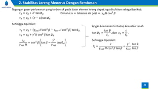 Tegangan geser perlawanan yang terbentuk pada dasar elemen lereng dapat juga dituliskan sebagai berikut:
𝜏𝑑 = 𝑐𝑑 + 𝜎′ tan ∅𝑑
𝜏𝑑 = 𝑐𝑑 + 𝜎 − 𝑢 tan ∅𝑑
Dimana: 𝑢 = tekanan air pori = 𝛾𝑤𝐻 cos2
𝛽
𝜏𝑑 = 𝑐𝑑 + 𝛾𝑠𝑎𝑡 𝐻 cos2
𝛽 − 𝛾𝑠𝑎𝑡 𝐻 cos2
𝛽 tan ∅𝑑
Sehingga diperoleh:
𝜏𝑑 = 𝑐𝑑 + 𝛾′
𝐻 cos2
𝛽 tan ∅𝑑
𝑐𝑑
𝛾𝑠𝑎𝑡 𝐻
= cos2
𝛽 tan 𝛽 −
𝛾′
𝛾𝑠𝑎𝑡
tan ∅𝑑
Angka keamanan terhadap kekuatan tanah:
tan ∅𝑑 =
tan ∅
𝐹𝑠
, dan 𝑐𝑑 =
𝑐
𝐹𝑠
,
𝐹𝑠 =
𝑐
𝛾𝑠𝑎𝑡 𝐻 cos2 𝛽 tan 𝛽
+
𝛾′
𝛾𝑠𝑎𝑡
tan ∅
tan 𝛽
Sehingga diperoleh:
24
2. Stabilitas Lereng Menerus Dengan Rembesan
 