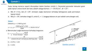 Suatu lereng menerus seperti ditunjukkan dalam Gambar contoh 1. Parameter-parameter kekuatan geser
pada Iapisan antara tanah dan batu adalah sebagai berikut: 𝑐 = 18 𝑘𝑁/𝑚2, ∅ = 25°:
a. Bila 𝐻 = 8 m, dan 𝛽 = 20°, tentukan angka keamanan terhadap kelongsoran pada permukaan
lapisan tanah
b. Bila 𝛽 = 30°, tentukan tinggi 𝐻, untuk 𝐹𝑠 = 1. (anggap tekanan air pori adalah sama dengan nol).
25
Contoh 1
Diketahui 𝜌 = 1.900 𝑘𝑔/𝑚3
Solusi:
𝛾 = 𝜌 . 𝑔 =
1900 𝑘𝑔/𝑚3
𝑥 9.81
1000
= 18.64 𝑘 Τ
𝑁 𝑚3
a. Menentukan angka keamanan terhadap longsoran:
𝐹𝑠 =
𝑐
𝛾 𝐻 cos2 𝛽 tan 𝛽
+
tan ∅
tan 𝛽
𝐹𝑠 =
18
18.64 𝑘 Τ
𝑁 𝑚2 8 m cos 20 2 tan 20
+
tan 25
tan 20
𝐹𝑠 = 0.376 + 1.28
𝐹𝑠 = 1.656 Gambar contoh 1
 