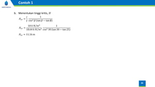 b. Menentukan tinggi kritis, 𝐻
𝐻𝑐𝑟 =
𝑐
𝛾
1
cos2 𝛽 tan 𝛽 − tan ∅
𝐻𝑐𝑟 =
18 𝑘 Τ
𝑁 𝑚2
18.64 𝑘 Τ
𝑁 𝑚3
1
cos2 30 tan 30 − tan 25
𝐻𝑐𝑟 = 11.16 m
26
Contoh 1
 
