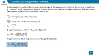 Untuk dapat menentukan bidang longsor yang kritis, perlu diterapkan prinsip maksimal dan minimal (untuk harga
∅𝑑 tertentu) untuk mendapatkan sudut 𝜃 di mana kohesi yang bekerja (𝑐𝑑) akan maksimum. Jadi, penurunan
pertama dari 𝑐𝑑 terhadap 𝜃 dibuat sama dengan nol;
Dengan memasukkan nilai 𝜃 = 𝜃𝑐𝑟, maka diperoleh:
𝑐𝑑 =
𝛾𝐻
4
1 − cos 𝛽 − ∅𝑑
sin 𝛽 . cos ∅𝑑
Tinggi maksimum dari lereng di mana keseimbangan kritis terjadi:
𝐻𝑐𝑟 =
4𝑐
𝛾
sin 𝛽 . cos ∅
1 − cos 𝛽 − ∅
𝜕𝑐𝑑
𝜕𝜃
= 0, dengan 𝛾, 𝐻, 𝛽 adalah tetap, maka
𝜕𝑐𝑑
𝜕𝜃
= sin 𝛽 − 𝜃 . sin 𝜃 − cos 𝜃 . tan ∅𝑑 = 0
𝜃𝑐𝑟 =
𝛽 + ∅𝑑
2
29
Analisis Talud dengan Metode Culmann
 