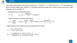Suatu galian dibuat dalam tanah yang mempunyai 𝛾 = 18 𝑘𝑁/𝑚3, 𝑐 = 30 𝑘𝑁/𝑚2 dan ∅ = 150. Kemiringan tepi
galian terhadap bidang datar adalah 45°. Berapakah kedalaman galian harus dibuat supaya mempunyai angka
keamanan (F) sama dengan 3?
o Angka keamanan berdasarkan kohesi
𝐹𝑐 =
𝑐
𝑐𝑑
𝑐𝑑 =
𝑐
𝐹𝑐
=
30𝑘𝑁/𝑚2
3
= 10𝑘𝑁/𝑚2
o Angka keamanan berdasarkan sudut geser
𝐹∅ =
tan ∅
tan ∅𝑑
tan ∅𝑑 =
tan ∅
𝐹∅
=
tan 15
3
atau ∅𝑑 = tan−1
tan 150
3
= 5.10
𝐻𝑐𝑟 =
4 𝑥 30𝑘𝑁/𝑚2
18 𝑘𝑁/𝑚3
sin 45 . cos 5.1
1 − cos 45 − 5.1
= 23.3 m
Tinggi maksimum dari lereng di mana keseimbangan kritis terjadi:
𝐻𝑐𝑟 =
4𝑐
𝛾
sin 𝛽 . cos ∅
1 − cos 𝛽 − ∅
30
Contoh 2
 